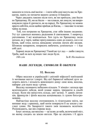 заносите в готель свої валізи — і ноги ніби самі несуть вас на Хре­
щатик, навіть не питаючи вашого дозволу й бажання.
Через двадцять хвилин після того, як ми приїхали, уже йшли
по Хрещатику. Ні, ми не йшли — ми пливли, ми линули, ми викро-
ковували гордо й урочисто, як на параді. По Хрещатику не можна
просто собі йти, коли щойно приїхав до Києва, — така вже то незви­
чайна вулиця.
Той, хто потрапив на Хрещатик, стає ніби іншою людиною.
Усі тут здаються якимись радісними й святковими. І напрочуд
увічливими. І всі всміхаються. Хоч ідуть по Хрещатику люди
щільно, як у черзі, майже притулившись один до одного, але я не
бачив, щоб хтось когось випадково зачепив ліктем або вилаяв.
Штовхне ненароком, попросить вибачити, усміхнеться — і йде
собі далі.
Хороші люди на Хрещатику! Такий же тут лад — любо глянути.
Треба, щоб на всіх вулицях такі люди були.
160 слів За В. Нестайком
НАШІ ЛЕГЕНДИ, СИМВОЛИ Й ОБЕРЕГИ
52. Веселка
Образ веселки в українській і світовій міфології пов'язаний
із мотивами життя і смерті. Від цієї барвистої небесної дуги за­
лежить якість і кількість живлющого дощу: саме вона, веселка,
набирає для нього воду з річок.
Веселку називають небесним кільцем. У німців є легенда про
велетенського лебедя, який плаває морем, тримаючи в дзьобі
кільце. Коли він випустить кільце, світ загине. У давніх литов­
ців, французів і фінів веселка асоціювалась із луком бога-гро-
мовика.
Найчастіше веселку ототожнюють із гігантським змієм, що
випиває воду з криниць, щоб потім повернути її на землю у ви­
гляді зливи. На Закарпатті такого змія називають велетнем.
Розповідають, що він стереже воду.
Існує легенда, що веселка — це шлях до неба, величезний міст,
по якому сходять на землю янголи. Про це свідчить і її друга
44
 