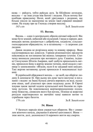 назва — райдуга, тобто райська дуга. За біблійною легендою,
веселка — це знак угоди між Богом і людьми. Після потопу Бог
пообіцяв праведному Ноєві, який урятувався з родиною, що
більше ніколи не насилатиме на землю такої страшної нищівної
зливи. На згадку про це Господь створив веселку.
165 слів За В. Завадською
53. Вогонь
Вогонь — один із центральних образів світової міфології. Він
може бути земний, небесний або підземний. І якщо в перших двох
випадках вогонь асоціюється з добробутом, плідністю, сільсько­
господарською обрядовістю, то в останньому — із загрозою для
людини.
Давня людина не розрізняла живу та неживу природу. Вона
одухотворювала все довкілля. Горіння різноманітних предметів
пояснювала як поглинання їжі якоюсь химерною істотою. Спо­
чатку виникали уявлення про вогняного духа. Скажімо, індіан­
ці Сполучених Штатів Америки, щоб здобути прихильність вог­
ню, приносили йому в жертву жменю тютюну, який кидали у вог­
нище із замовлянням: «Візьми, пали й не завдавай мені шкоди».
Такі жертви вогняному духові приносили й мексиканські інді­
анці.
В українській обрядовості вогонь — це засіб, що оберігає лю­
дину й допомагає їй. При цьому він дуже часто виступає в поєд­
нанні з водою: на Івана Купала дівчата ворожать на воді, пуска­
ючи вінки, щоб дізнатися про свою подальшу долю. В Європі
існував також звичай ходити купальської ночі босоніж по гаря­
чому вугіллю. Це пояснювалося жертвоприношенням підзем­
ному божеству, символом якого був вогонь. Пізніше ці жорстокі
ритуали перетворилися на звичайні танці навколо вогню та
стрибання через багаття.
170 слів За В. Завадською
54. Вінок
У багатьох народів вінок уважається оберегом. Він є симво­
лом жіночого начала, дівування й жіночої цнотливості. Вінок —
знак життя, долі, досконалості й перемоги життя над смертю.
45
 