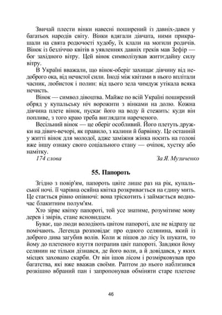 Звичай плести вінки навесні поширений із давніх-давен у
багатьох народів світу. Вінки вдягали дівчата, ними прикра­
шали на свята родючості худобу, їх клали на могили родичів.
Вінок із безліччю квітів в уявленнях давніх греків мав Зефір —
бог західного вітру. Цей вінок символізував життєдайну силу
вітру.
В Україні вважали, що вінок-оберіг захищає дівчину від не­
доброго ока, від нечистої сили. Іноді між квітами в нього вплітали
часник, любисток і полин: від цього зела чимдуж утікала всяка
нечисть.
Вінок — символ дівоцтва. Майже по всій Україні поширений
обряд у купальську ніч ворожити з вінками на долю. Кожна
дівчина плете вінок, пускає його на воду й стежить: куди він
попливе, з того краю треба виглядати нареченого.
Весільний вінок — це оберіг особливий. Його плетуть друж­
ки на дівич-вечорі, як правило, з калини й барвінку. Це останній
у житті вінок для молодої, адже заміжня жінка носить на голові
вже іншу ознаку свого соціального стану — очіпок, хустку або
намітку.
174 слова За Я. Музиченко
55. Папороть
Згідно з повір'ям, папороть цвіте лише раз на рік, купаль­
ської ночі. її чарівна осяйна квітка розкривається на єдину мить.
Це стається рівно опівночі: вона тріскотить і займається водно­
час блакитним полум'ям.
Хто зірве квітку папороті, той усе знатиме, розумітиме мову
дерев і звірів, стане ясновидцем.
Буває, що люди володіють цвітом папороті, але не відразу це
помічають. Легенда розповідає про одного селянина, який із
доброго дива загубив волів. Коли ж пішов до лісу їх шукати, то
йому до плетеного взуття потрапив цвіт папороті. Завдяки йому
селянин не тільки дізнався, де його воли, а й довідався, у яких
місцях заховано скарби. От він ішов лісом і розмірковував про
багатства, які вже вважав своїми. Раптом до нього наблизився
розкішно вбраний пан і запропонував обміняти старе плетене
46
 