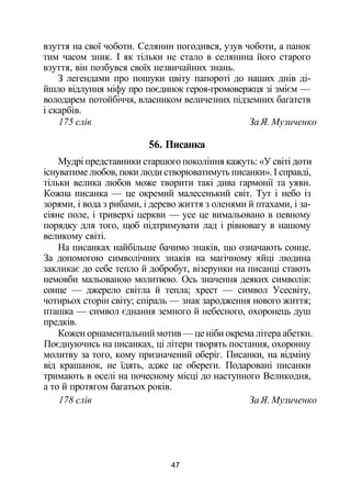 взуття на свої чоботи. Селянин погодився, узув чоботи, а панок
тим часом зник. І як тільки не стало в селянина його старого
взуття, він позбувся своїх незвичайних знань.
З легендами про пошуки цвіту папороті до наших днів ді­
йшло відлуння міфу про поєдинок героя-громовержця зі змієм —
володарем потойбіччя, власником величезних підземних багатств
і скарбів.
175 слів За Я. Музиченко
56. Писанка
Мудрі представники старшого покоління кажуть: «У світі доти
існуватиме любов, поки люди створюватимуть писанки». І справді,
тільки велика любов може творити такі дива гармонії та уяви.
Кожна писанка — це окремий малесенький світ. Тут і небо із
зорями, і вода з рибами, і дерево життя з оленями й птахами, і за­
сіяне поле, і триверхі церкви — усе це вимальовано в певному
порядку для того, щоб підтримувати лад і рівновагу в нашому
великому світі.
На писанках найбільше бачимо знаків, що означають сонце.
За допомогою символічних знаків на магічному яйці людина
закликає до себе тепло й добробут, візерунки на писанці стають
немовби мальованою молитвою. Ось значення деяких символів:
сонце — джерело світла й тепла; хрест — символ Усесвіту,
чотирьох сторін світу; спіраль — знак зародження нового життя;
пташка — символ єднання земного й небесного, охоронець душ
предків.
Кожен орнаментальний мотив — це ніби окрема літера абетки.
Поєднуючись на писанках, ці літери творять постання, охоронну
молитву за того, кому призначений оберіг. Писанки, на відміну
від крашанок, не їдять, адже це обереги. Подаровані писанки
тримають в оселі на почесному місці до наступного Великодня,
а то й протягом багатьох років.
178 слів За Я. Музиченко
47
 