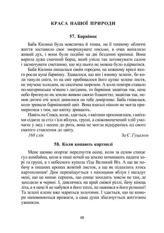 КРАСА НАШОЇ ПРИРОДИ
57. Барвінок
Баба Килина була невеличка й тонка, на її темному обличчі
життя зоставило своє зморшкувате письмо, в очах випалило
живий дух, і вони були подібні на дві бездонні криниці. Вона
варила дуже смачний борщ, який уміла так затовкувати салом
і засмачувати сметаною, що від нього не можна було одірватися.
Баба Килина пишалася своїм городом, на кожному крилі яко­
го росли кущі барвінку. Здавалося, що він і взимку зеленіє, бо ко­
ли танули сніги, то на світ пробивалося його цупке зелене листя,
не змучене холодом, не скалічене морозом. А коли повітря ставало
по-материнськи м'яким і лагідним, то барвінок зацвітав так, наче
небо бризнуло на землю живою своєю блакиттю, зацвітав так, не­
мов дитячі очі землі дивилися на тебе довірливо. Баба гнівалася,
коли зривали барвінковий цвіт. Вона взагалі ніколи не могла при­
миритися з тим, що квітку зривають.
Навіть на Спаса, коли, здається, з квітами просинаєшся, з квіта­
ми сідаєш за стіл і їси яблука, груші, а свіжовипечений хліб умо­
чаєш у мед і несеш до рота, вона не могла відцуратись од свого
святого ставлення до цвіту.
168 слів За Є. Гуцалом
58. Коли копають картоплі
Мене щемно огортає передчуття осені, коли за селом стихає
гул комбайна, коли в тиші ночей на землю починають падати зо­
рі та груші, а з небесного купола з'їде Великий Віз. А ще як по­
бачу в пишних кронах жовтий листок, а ще як підпалить хтось
картоплиння! Дим переміщується з пахощами яблук і нагадує
мені, що це минає серпень, що сонце заходить зовсім не там, де
заходило в червні. І, дивлячись на край свіжої ріллі, бачу кінець
літа, а я наче й не набувся в його теплі, не нажився в його розкоші!
Та зелені клени вже маряться золотими. І здається, що не комо­
ри наповнюються врожаєм, а сама душа збагачується життєвим
ужинком.
48
 