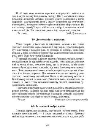 О цій порі, коли копають картоплі, я щоразу все глибше впа­
даю в якусь велику й піднесену покору. Під її могутнім впливом
безмовно дозволяю деревам скидати листя, відпускаю у вирій
журавлів і благословляю діток у школу, бо повітря все дужче пах­
не вереснем, а вересень пахне сторінками нових підручників. На
шкільному подвір'ї враз здійметься гамір, і почнеться новий
навчальний рік. Так заведено здавна, і це неодмінно, як осінь.
174 слова За В. Думанським
59. Досконалість природи
Успіх тварин у боротьбі за існування залежить від їхньої
здатності знаходити корм, сховище й партнерів. Не останню роль
тут відіграють і розміри тіла. Ні комахи, ні колібрі, найменша
пташка у світі, не змогли б живитися солодким квітковим некта­
ром, якби були хоч трохи більшими.
У процесі еволюції в деяких тварин з'явились ознаки, що різ­
ко відрізняють їх від найближчих родичів. Новозеландський птах
ківі не може літати, можливо, тому, що на островах, де він живе,
колись було дуже мало хижаків, від яких його рятували швидкі
ноги. З часом види нелітаючих птахів, наприклад пастушки, з'яви­
лись і на інших островах. Для одного з видів цих птахів утрата
здатності до польоту стала бідою. Коли на віддаленому острові в
Індійському океані, де жив додо, з'явилися люди, вони почали по­
лювати на нього. Тому ще в сімнадцятому столітті цього птаха бу­
ло повністю винищено.
Тіла тварин набували величезних розмірів у процесі еволюції з
різних причин. Завдяки великій масі тіла кити захищаються від
акул та інших ворогів і зігріваються в холодній морській воді: вели­
ке теплокровне тіло зберігає тепло краще, аніж мале.
170 слів Велика шкільна енциклопедія
60. Затишно й добре вдома
З-понад дерев, що за хатою, насувалася грозова хмара. Вона
швидко захопила небо — і листя затремтіло з ляку. Гримало
майже над головою, а ми з мамою квапливо хапали все, що треба
49
 