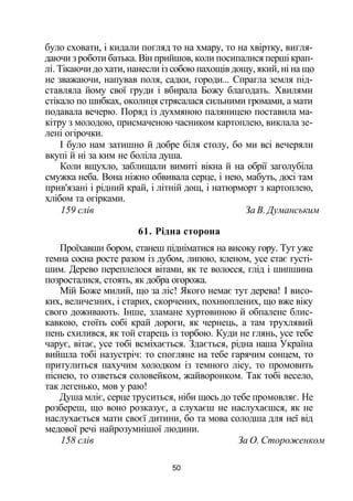 було сховати, і кидали погляд то на хмару, то на хвіртку, вигля­
даючи з роботи батька. Він прийшов, коли посипалися перші крап­
лі. Тікаючи до хати, нанесли із собою пахощів дощу, який, ні на що
не зважаючи, напував поля, садки, городи... Спрагла земля під­
ставляла йому свої груди і вбирала Божу благодать. Хвилями
стікало по шибках, околиця стрясалася сильними громами, а мати
подавала вечерю. Поряд із духмяною паляницею поставила ма­
кітру з молодою, присмаченою часником картоплею, виклала зе­
лені огірочки.
І було нам затишно й добре біля столу, бо ми всі вечеряли
вкупі й ні за ким не боліла душа.
Коли вщухло, заблищали вимиті вікна й на обрії заголубіла
смужка неба. Вона ніжно обвивала серце, і нею, мабуть, досі там
прив'язані і рідний край, і літній дощ, і натюрморт з картоплею,
хлібом та огірками.
159 слів За В. Думанським
61. Рідна сторона
Проїхавши бором, станеш підніматися на високу гору. Тут уже
темна сосна росте разом із дубом, липою, кленом, усе стає густі­
шим. Дерево переплелося вітами, як те волосся, глід і шипшина
позросталися, стоять, як добра огорожа.
Мій Боже милий, що за ліс! Якого немає тут дерева! І висо­
ких, величезних, і старих, скорчених, похнюплених, що вже віку
свого доживають. Інше, зламане хуртовиною й обпалене блис­
кавкою, стоїть собі край дороги, як чернець, а там трухлявий
пень схилився, як той старець із торбою. Куди не глянь, усе тебе
чарує, вітає, усе тобі всміхається. Здається, рідна наша Україна
вийшла тобі назустріч: то спогляне на тебе гарячим сонцем, то
притулиться пахучим холодком із темного лісу, то промовить
піснею, то озветься соловейком, жайворонком. Так тобі весело,
так легенько, мов у раю!
Душа мліє, серце труситься, ніби щось до тебе промовляє. Не
розбереш, що воно розказує, а слухаєш не наслухаєшся, як не
наслухається мати своєї дитини, бо та мова солодша для неї від
медової речі найрозумнішої людини.
158 слів За О. Стороженком
50
 