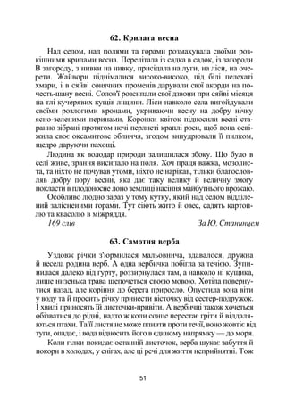 62. Крилата весна
Над селом, над полями та горами розмахувала своїми роз­
кішними крилами весна. Перелітала із садка в садок, із загороди
В загороду, з нивки на нивку, присідала на луги, на ліси, на оче­
рети. Жайвори піднімалися високо-високо, під білі пелехаті
хмари, і в сяйві сонячних променів дарували свої акорди на по-
честь-шану весні. Солов'ї розсипали свої дзвони при сяйві місяця
на тлі кучерявих кущів ліщини. Ліси навколо села вигойдували
своїми розлогими кронами, укриваючи весну на добру нічку
ясно-зеленими перинами. Коронки квіток підносили весні ста­
ранно зібрані протягом ночі перлисті краплі роси, щоб вона осві­
жила своє оксамитове обличчя, згодом випудрювали її пилком,
щедро даруючи пахощі.
Людина як володар природи залишилася збоку. Що було в
селі живе, зрання висипало на поля. Хоч праця важка, мозолис­
та, та ніхто не почував утоми, ніхто не нарікав, тільки благослов­
ляв добру пору весни, яка дає таку велику й величну змогу
покласти в плодоносне лоно землиці насіння майбутнього врожаю.
Особливо людно зараз у тому кутку, який над селом відділе­
ний залісненими горами. Тут сіють жито й овес, садять картоп­
лю та квасолю в міжряддя.
169 слів За Ю. Станинцем
63. Самотня верба
Уздовж річки з'юрмилася мальовнича, здавалося, дружна
й весела родина верб. А одна вербичка побігла за течією. Зупи­
нилася далеко від гурту, роззирнулася там, а навколо ні кущика,
лише низенька трава шепочеться своєю мовою. Хотіла поверну­
тися назад, але коріння до берега приросло. Опустила вона віти
у воду та й просить річку принести вісточку від сестер-подружок.
І хвилі приносять їй листочки-привіти. А вербичці також хочеться
обізватися до рідні, надто ж коли сонце перестає гріти й віддаля­
ються птахи. Та її листя не може пливти проти течії, воно жовтіє від
туги, опадає, і вода відносить його в єдиному напрямку — до моря.
Коли гілки покидає останній листочок, верба шукає забуття й
покори в холодах, у снігах, але ці речі для життя неприйнятні. Тож
51
 