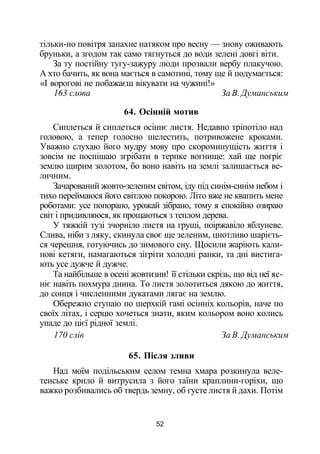 тільки-но повітря запахне натяком про весну — знову оживають
бруньки, а згодом так само тягнуться до води зелені довгі віти.
За ту постійну тугу-зажуру люди прозвали вербу плакучою.
А хто бачить, як вона мається в самотині, тому ще й подумається:
«І ворогові не побажаєш вікувати на чужині!»
163 слова За В. Думанським
64. Осінній мотив
Сиплеться й сиплеться осіннє листя. Недавно тріпотіло над
головою, а тепер голосно шелестить, потривожене кроками.
Уважно слухаю його мудру мову про скороминущість життя і
зовсім не поспішаю згрібати в терпке вогнище: хай ще погріє
землю щирим золотом, бо воно навіть на землі залишається ве­
личним.
Зачарований жовто-зеленим світом, іду під синім-синім небом і
тихо переймаюся його світлою покорою. Літо вже не квапить мене
роботами: усе попорано, урожай зібрано, тому я спокійно озираю
світ і придивляюся, як прощаються з теплом дерева.
У тяжкій тузі зчорніло листя на груші, поіржавіло яблуневе.
Слива, ніби з ляку, скинула своє ще зеленим, цнотливо шарієть-
ся черешня, готуючись до зимового сну. Щосили жаріють кали­
нові кетяги, намагаються зігріти холодні ранки, та дні вистига­
ють усе дужче й дужче.
Та найбільше в осені жовтизни! її стільки скрізь, що від неї яс­
ніє навіть похмура днина. То листя золотиться дякою до життя,
до сонця і численними дукатами лягає на землю.
Обережно ступаю по шерхкій гамі осінніх кольорів, наче по
своїх літах, і серцю хочеться знати, яким кольором воно колись
упаде до цієї рідної землі.
170 слів За В. Думанським
65. Після зливи
Над моїм подільським селом темна хмара розкинула веле­
тенське крило й витрусила з його таїни краплини-горіхи, що
важко розбивались об твердь земну, об густе листя й дахи. Потім
52
 