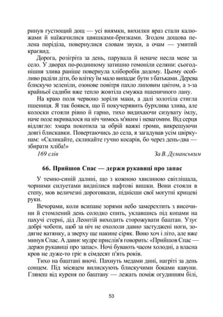 ринув густющий дощ — усі виямки, вихилки враз стали калю­
жами й наїжачилися цвяшками-бризками. Згодом дощова пе­
лена поріділа, повернулися словам звуки, а очам — умитий
краєвид.
Дорога, розігріта за день, парувала й неначе несла мене за
село. У дворах по-родинному затишно гомоніли селяни: сьогод­
нішня злива раніше повернула хліборобів додому. Цьому особ­
ливо раділи діти, бо влітку їм мало випадає бути з батьками. Дерева
блискучо зеленіли, озонове повітря пахло липовим цвітом, а з-за
крайньої садиби вже тепло жовтіла смужка пшеничного лану.
На краю поля червоно зоріли маки, а далі золотіла стигла
пшениця. Я так боявся, що її покучерявить бурхлива злива, але
колоски стояли рівно й гарно, тихо видихаючи сизувату імлу,
наче поле вкривалося на ніч чимось м'яким і невагомим. Від серця
відлягло: хмара покотила за обрій важкі громи, викрешуючи
довгі блискавки. Повертаючись до села, я загадував усім цвірку­
нам: «Скликайте, скликайте гучно косарів, бо через день-два —
збирати хліба!»
169 слів За В. Думанським
66. Прийшов Спас — держи рукавиці про запас
У темно-синій далині, що з кожною хвилиною світлішала,
чорними силуетами виднілися нафтові вишки. Вони стояли в
степу, мов величезні дороговкази, піднісши свої могутні крицеві
руки.
Вечорами, коли всипане зорями небо замерехтить з височи­
ни й стомлений день солодко спить, уклавшись під копами на
пахучі стерні, дід Леонтій виходить сторожувати баштан. Узує
добрі чоботи, щоб за ніч не охололи давно застуджені ноги, зо­
дягне ватянку, а зверху ще накине сіряк. Воно хоч і літо, але вже
минув Спас. А давнє мудре прислів'я говорить: «Прийшов Спас —
держи рукавиці про запас». Ночі бувають часом холодні, а власна
кров не дуже-то гріє в сімдесят п'ять років.
Тихо на баштані вночі. Пахнуть медами дині, нагріті за день
сонцем. Під місяцем вилискують блискучими боками кавуни.
Глянеш від куреня по баштану — лежать поміж огудинням білі,
53
 