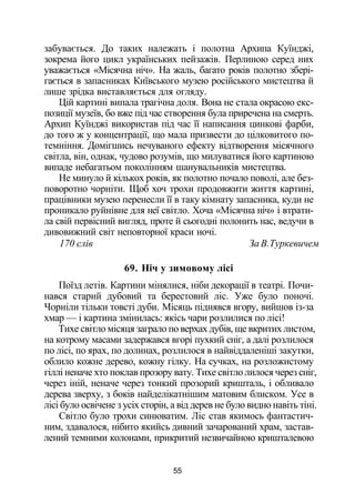 забувається. До таких належать і полотна Архипа Куїнджі,
зокрема його цикл українських пейзажів. Перлиною серед них
уважається «Місячна ніч». На жаль, багато років полотно збері­
гається в запасниках Київського музею російського мистецтва й
лише зрідка виставляється для огляду.
Цій картині випала трагічна доля. Вона не стала окрасою екс­
позиції музеїв, бо вже під час створення була приречена на смерть.
Архип Куїнджі використав під час її написання цинкові фарби,
до того ж у концентрації, що мала призвести до цілковитого по­
темніння. Домігшись нечуваного ефекту відтворення місячного
світла, він, однак, чудово розумів, що милуватися його картиною
випаде небагатьом поколінням шанувальників мистецтва.
Не минуло й кількох років, як полотно почало поволі, але без­
поворотно чорніти. Щоб хоч трохи продовжити життя картині,
працівники музею перенесли її в таку кімнату запасника, куди не
проникало руйнівне для неї світло. Хоча «Місячна ніч» і втрати­
ла свій первісний вигляд, проте й сьогодні полонить нас, ведучи в
дивовижний світ неповторної краси ночі.
170 слів За В.Туркевичем
69. Ніч у зимовому лісі
Поїзд летів. Картини мінялися, ніби декорації в театрі. Почи­
нався старий дубовий та берестовий ліс. Уже було поночі.
Чорніли тільки товсті дуби. Місяць піднявся вгору, вийшов із-за
хмар — і картина змінилась: якісь чари розлилися по лісі!
Тихе світло місяця заграло по верхах дубів, ще вкритих листом,
на котрому масами задержався вгорі пухкий сніг, а далі розлилося
по лісі, по ярах, по долинах, розлилося в найвіддаленіші закутки,
облило кожне дерево, кожну гілку. На сучках, на розложистому
гіллі неначе хто поклав прозору вату. Тихе світло лилося через сніг,
через іній, неначе через тонкий прозорий кришталь, і обливало
дерева зверху, з боків найделікатнішим матовим блиском. Усе в
лісі було освічене з усіх сторін, а від дерев не було видно навіть тіні.
Світло було трохи синюватим. Ліс став якимось фантастич­
ним, здавалося, нібито якийсь дивний зачарований храм, застав­
лений темними колонами, прикритий незвичайною кришталевою
55
 