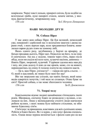 покрівлею. Чорні товсті пеньки, прикриті снігом, були подібні на
велетенські гриби, кущі папороті стояли, неначе квітки, у яко­
мусь фантастичному, зачарованому саду.
158 слів За І. Нечуем-Левицьким
НАШІ МОЛОДШІ ДРУЗІ
70. Собака Пірат
У нас довго жив собака Пірат. Це був великий, немолодий
уже, поважний і серйозний пес із волохатим хвостом і двома па­
рами очей, з яких верхня пара, коли придивитися ближче, вияв­
лялася парою рудих плям на темному лобі.
Якось одного разу, загубившись у Борзні на ярмарку, де
батько продавав дьоготь, Пірат щез. Пожаліли ми його, та на тому
й скінчилося. Аж ось у неділю, тижнів через п'ять, якраз після
обіду, коли ми сиділи всі коло хати, лузаючи насіння, дивимось —
біжить Пірат, зморений, худючий. Уздрівши здалека весь наш рід
і хату, він упав додолу й повз до нас кроків, може, сто на животі,
перекидаючись на спину й голосно плачучи від повноти щастя.
— Це я, ваш Пірат, упізнаєте? — гавкав він крізь сльози. —
О, який я щасливий, як тяжко було мені без вас!
Він так зворушив нас слізьми, що навіть батько, який нена­
видів одвертість почуттів, і той мало не сплакнув. Отаке буває на
світі! Простий собака, а так може збентежити чоловіка.
156 слів За О. Довженком
71. Творці меду
Бджільництво відоме людині щонайменше п'ятнадцять тисяч
років. Щоправда, спочатку бджіл не розводили у вуликах, а по­
лювали на них. Лише у вісімнадцятому столітті люди навчилися
робити вулики, з яких можна було виймати стільники, не вби­
ваючи бджолину сім'ю.
Сім'я існує за принципом, властивим для всіх суспільних комах.
Роботи в бджіл багато. Як і в мурах, у них існує фахова спеціаль­
ність. Однак якщо мураха визначається з фахом один раз на все
56
 