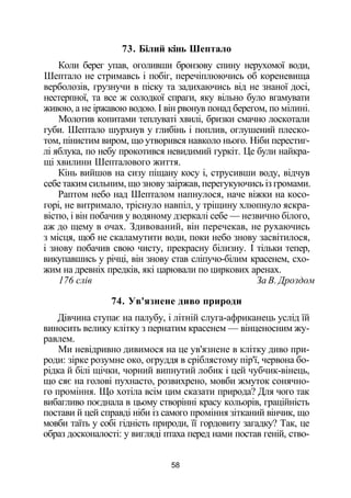 73. Білий кінь Шептало
Коли берег упав, оголивши бронзову спину нерухомої води,
Шептало не стримавсь і побіг, перечіплюючись об кореневища
верболозів, грузнучи в піску та задихаючись від не знаної досі,
нестерпної, та все ж солодкої спраги, яку вільно було вгамувати
живою, а не іржавою водою. І він рвонув понад берегом, по мілині.
Молотив копитами теплуваті хвилі, бризки смачно лоскотали
губи. Шептало шурхнув у глибінь і поплив, оглушений плеско­
том, пінистим виром, що утворився навколо нього. Ніби перестиг­
лі яблука, по небу прокотився невидимий гуркіт. Це були найкра­
щі хвилини Шепталового життя.
Кінь вийшов на сизу піщану косу і, струсивши воду, відчув
себе таким сильним, що знову заіржав, перегукуючись із громами.
Раптом небо над Шепталом напнулося, наче віжки на косо­
горі, не витримало, тріснуло навпіл, у тріщину хлюпнуло яскра­
вістю, і він побачив у водяному дзеркалі себе — незвично білого,
аж до щему в очах. Здивований, він перечекав, не рухаючись
з місця, щоб не скаламутити води, поки небо знову засвітилося,
і знову побачив свою чисту, прекрасну білизну. І тільки тепер,
викупавшись у річці, він знову став сліпучо-білим красенем, схо­
жим на древніх предків, які царювали по циркових аренах.
176 слів За В. Дроздом
74. Ув'язнене диво природи
Дівчина ступає на палубу, і літній слуга-африканець услід їй
виносить велику клітку з пернатим красенем — вінценосним жу­
равлем.
Ми невідривно дивимося на це ув'язнене в клітку диво при­
роди: зірке розумне око, огруддя в сріблястому пір'ї, червона бо­
рідка й білі щічки, чорний випнутий лобик і цей чубчик-вінець,
що сяє на голові пухнасто, розвихрено, мовби жмуток сонячно­
го проміння. Що хотіла всім цим сказати природа? Для чого так
вибагливо поєднала в цьому створінні красу кольорів, граційність
постави й цей справді ніби із самого проміння зітканий вінчик, що
мовби таїть у собі гідність природи, її гордовиту загадку? Так, це
образ досконалості: у вигляді птаха перед нами постав геній, ство-
58
 
