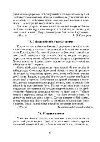 рений самою природою, щоб дивувати й захоплювати людину. Цей
геній із середовища птахів ніби для того й виник, удосконалившись
за мільйони літ, щоб життя могло показати свої дивовижні мож­
ливості, невичерпний творчий потенціал.
Для мене зустріч із птахом на цій океанській палубі особлива
ще й тим, що на якусь мить повертає в далекі літа дитинства, у ті
наші плавні Великого Лугу з його озерами, баштанами й куренями.
169 слів За О. Гончаром
75. Звідки взялися в косулі плями
Косуля — наш найменший олень. Ця граціозна тварина живе
в зоні лісостепу, у мішаних і листяних лісах із великими галяви­
нами. Косулі доволі беззахисні: утеча — це фактично єдиний для
них спосіб порятунку від хижаків. Улітку косуля має руду
шерсть, а взимку змінює забарвлення на сіро-руде з характерними
білими плямами. З давніх-давен відома легенда про своєрідне
забарвлення цієї тварини.
Якось відбилося маленьке дитинча косулі, бігало по лісу й
заблудилося. Стомилися його кволі ніжки, то воно й прилягло
під кущем, та, перелякане криком сови, знову побігло на пошуки
своєї мами. Згодом, зголодніле й знесилене, козеня прибилося
до лісничої сторожки. Побачивши на призьбі горнятко з моло­
ком, яке так нагадувало запах рідної неньки, воно не змогло піти
звідси й не покуштувати його. Тільки-но дитинча потягнулося
мордочкою до горнятка, як посудина перекинулася, а з неї дріб­
ненькими бризками розлилося молоко на його спину. Побігло
козеня з переляку назад до лісу, і тут його зустріла мати, та
спершу не впізнала свого дитяти. Хотіла злизати ті білі плями,
але не змогла вже нічого зробити: так міцно вп'ялися вони йому
в шерсть. Отак і залишилися косулі на все життя плямисті.
179 слів З енциклопедичного довідника
76. Віщунка погоди
У нас на сінокосі казали, що погодою щось років із півто­
раста завідувала ворона. Вона возсідала коло нашого куреня
на високій сокорині й звідти бачила всіх нас і все, що ми пили,
59
 