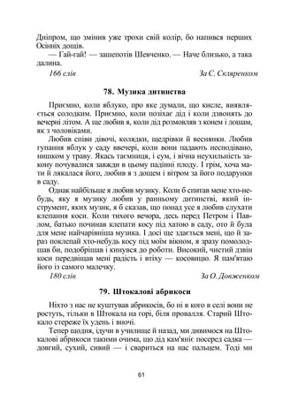 Дніпром, що змінив уже трохи свій колір, бо напився перших
Осінніх дощів.
— Гай-гай! — зашепотів Шевченко. — Наче близько, а така
далина.
166 слів За С. Скляренком
78. Музика дитинства
Приємно, коли яблуко, про яке думали, що кисле, виявля­
ється солодким. Приємно, коли позіхає дід і коли дзвонять до
вечерні літом. А ще любив я, коли дід розмовляв з конем і лошам,
як з чоловіками.
Любив співи дівочі, колядки, щедрівки й веснянки. Любив
гупання яблук у саду ввечері, коли вони падають несподівано,
нишком у траву. Якась таємниця, і сум, і вічна неухильність за­
кону почувалися завжди в цьому падінні плоду. І грім, хоча ма­
ти й лякалася його, любив я з дощем і вітром за його подарунки
в саду.
Однак найбільше я любив музику. Коли б спитав мене хто-не-
будь, яку я музику любив у ранньому дитинстві, який ін­
струмент, яких музик, я б сказав, що понад усе я любив слухати
клепання коси. Коли тихого вечора, десь перед Петром і Пав­
лом, батько починав клепати косу під хатою в саду, ото й була
для мене найчарівніша музика. І досі ще здається мені, що й за­
раз поклепай хто-небудь косу під моїм вікном, я зразу помолод­
шав би, подобрішав і кинувся до роботи. Високий, чистий дзвін
коси передвіщав мені радість і втіху — косовицю. Я пам'ятаю
його із самого малечку.
180 слів За О. Довженком
79. Штокалові абрикоси
Ніхто з нас не куштував абрикосів, бо ні в кого в селі вони не
ростуть, тільки в Штокала на горі, біля провалля. Старий Што-
кало стереже їх удень і вночі.
Тепер щодня, ідучи в училище й назад, ми дивимося на Што­
калові абрикоси такими очима, що дід кам'яніє посеред садка —
довгий, сухий, сивий — і свариться на нас пальцем. Тоді ми
61
 