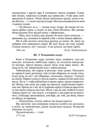 спускаємося з крутої гори й починаємо чекати темряви. Сонце
вже низько, ховається за вітряк над проваллям. Угорі щось наче
протупало й зникло. Потім звідти покотилася грудка, упала в на­
ше багаття — і з нього шугнули іскри. Ми посхоплювалися на ноги
і задерли голови.
— Не бійтеся, це я, — сказав хтось ізгори. До наших ніг по­
текла дрібна глина, а слідом за нею з'їхав Штокало. Він тримав
обома руками біля грудей кепку з абрикосами...
— Нате, їжте та йдіть уже додому, бо мені спати хочеться, —
промовив дід, засміявся й перший узяв з кепки жменю абрикос.
Ми й собі несміло потяглися руками до кепки. Ні, зразу не
добереш того невиданого смаку! Як мед? Куди там тому медові!
Сонцем пахнуть, хоч і холодні. А ми думали, що вони гарячі.
180 слів За Гр. Тютюнником
80. У Романовім садку
Коли в Романовім садку починає щось дозрівати, тоді ми,
ясна річ, почуваємо найбільшу спрагу, до колодязя навідуємо­
ся частіше, просто якоюсь силою тягне туди нашу ватагу. Ві­
домо ж бо, що заборонений плід є найсолодшим.
Тайновидець, він одразу ж розгадує наші думки. Підходить
до дерева й довго розшукує між гіллям обернену до сонця гілку,
кладе руку на неї і так обережно, легесенько струшує. Гупнуло
на землю. Перше гупнуло глухо й лежить, і важко очі від нього від­
вести. Це ж і є найулюбленіша в наших краях груша-скороспіл-
ка! Жовта, мов диня, від удару аж тріснула, соком-медом іскрис­
тим так і бризнуло з неї, на те іскріння одразу й бджола прилетіла.
А тим часом гупнуло ще й ще. Ніхто з нас не сміє підійти й узяти.
Лежать груші тут, там, ждуть, а в кожного з нас серце як не виско­
чить. Господар, нахилившись, сам бере, дає тобі, дає йому, нікого
не забуде, не промине.
— Покуштуйте, хлопці, щоб не так надалі кортіло.
Ще вистачає нам витримки повагом відійти від колодязя,
а потім, не змовляючись, разом пускаємося щодуху, беззвучно
сміючись на льоту.
Оце розговілись — і годі.
177 слів За О. Гончаром
62
 