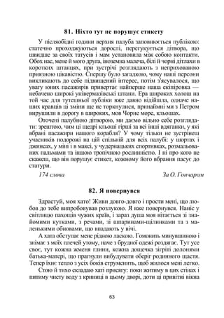 81. Ніхто тут не порушує етикету
У післяобідні години верхня палуба заповнюється публікою:
статечно проходжуються дорослі, перегукується дітвора, що
швидше за своїх татусів і мам установила між собою контакти.
Обох нас, мене й мого друга, іноземна малеча, білі й чорні дітлахи в
коротких штанцях, при зустрічі розглядають з неприхованою
приязною цікавістю. Спершу було загадкою, чому наші персони
викликають до себе підвищений інтерес, потім з'ясувалося, що
увагу юних пасажирів привертає найперше наша екіпіровка —
небачено широкі універмазівські штани. Ера широких холош на
той час для тутешньої публіки вже давно відійшла, одначе на­
ших кравців ці зміни ще не торкнулися, принаймні ми з Петром
вирушили в дорогу в широких, мов Чорне море, кльошах.
Оточені палубною дітворою, ми даємо вільно себе розгляда­
ти: зрештою, чим ці щедрі кльоші гірші за всі інші вдяганки, у які
вбрані пасажири нашого корабля? У чому тільки не зустрінеш
учасників подорожі на цій спільній для всіх палубі: у шортах і
джинсах, у міні і в максі, у чудернацьких спортивках, розмальова­
них пальмами та іншою тропічною рослинністю. І ні про кого не
скажеш, що він порушує етикет, кожному його вбрання пасує до
статури.
174 слова За О. Гончаром
82. Я повернувся
Здрастуй, моя хато! Живи довго-довго і прости мені, що лю­
бов до тебе випробовував розлукою. Я вже повернувся. Наніс у
світлицю пахощів чужих країв, і зараз душа моя вітається зі зна­
йомими кутками, з речами, зі шпаринами-щілинками та з ма­
ленькими обновами, що впадають у вічі.
А хата обступає мене рідною ласкою. Гомонить минувшиною і
знімає з моїх плечей утому, наче з брудної одежі роздягає. Тут усе
своє, тут кожна жменя глини, кожна дощечка зігріті долонями
батька-матері, що прагнули вибудувати оберіг родинного щастя.
Тепер їхнє тепло з усіх боків струменить, щоб жилося мені легко.
Стою й тихо складаю хаті присягу: поки житиму в цих стінах і
питиму чисту воду з криниці в цьому дворі, доти ці привітні вікна
63
 