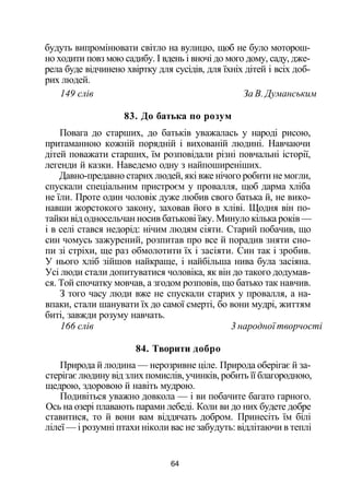 будуть випромінювати світло на вулицю, щоб не було моторош­
но ходити повз мою садибу. І вдень і вночі до мого дому, саду, дже­
рела буде відчинено хвіртку для сусідів, для їхніх дітей і всіх доб­
рих людей.
149 слів За В. Думанським
83. До батька по розум
Повага до старших, до батьків уважалась у народі рисою,
притаманною кожній порядній і вихованій людині. Навчаючи
дітей поважати старших, їм розповідали різні повчальні історії,
легенди й казки. Наведемо одну з найпоширеніших.
Давно-предавно старих людей, які вже нічого робити не могли,
спускали спеціальним пристроєм у провалля, щоб дарма хліба
не їли. Проте один чоловік дуже любив свого батька й, не вико­
навши жорстокого закону, заховав його в хліві. Щодня він по­
тайки від односельчан носив батькові їжу. Минуло кілька років —
і в селі стався недорід: нічим людям сіяти. Старий побачив, що
син чомусь зажурений, розпитав про все й порадив зняти сно­
пи зі стріхи, ще раз обмолотити їх і засіяти. Син так і зробив.
У нього хліб зійшов найкраще, і найбільша нива була засіяна.
Усі люди стали допитуватися чоловіка, як він до такого додумав­
ся. Той спочатку мовчав, а згодом розповів, що батько так навчив.
З того часу люди вже не спускали старих у провалля, а на­
впаки, стали шанувати їх до самої смерті, бо вони мудрі, життям
биті, завжди розуму навчать.
166 слів 3 народної творчості
84. Творити добро
Природа й людина — нерозривне ціле. Природа оберігає й за­
стерігає людину від злих помислів, учинків, робить її благородною,
щедрою, здоровою й навіть мудрою.
Подивіться уважно довкола — і ви побачите багато гарного.
Ось на озері плавають парами лебеді. Коли ви до них будете добре
ставитися, то й вони вам віддячать добром. Принесіть їм білі
лілеї — і розумні птахи ніколи вас не забудуть: відлітаючи в теплі
64
 