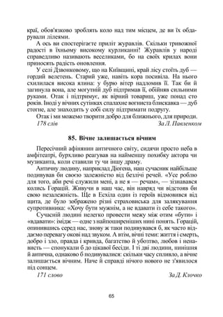 краї, обов'язково зроблять коло над тим місцем, де ви їх обда­
рували лілеями.
А ось ви спостерігаєте приліт журавлів. Скільки тривожної
радості в їхньому високому курликанні! Журавлів у народі
справедливо називають веселиками, бо на своїх крилах вони
приносять радість оновлення.
У селі Дзвонковому, що на Київщині, край лісу стоїть дуб —
гордий велетень. Старий уже, навіть кора посивіла. На нього
схилилася висока ялина: у бурю вітер надломив її. Так би й
загинула вона, але могутній дуб підтримав її, обійняв сильними
руками. Отак і підтримує, як вірний товариш, уже понад сто
років. Іноді у вічних сутінках спалахне вогниста блискавка — дуб
стогне, але знаходить у собі силу підтримати подругу.
Отак і ми можемо творити добро для ближнього, для природи.
178 слів За Л. Павленком
85. Вічне залишається вічним
Пересічний афінянин античного світу, сидячи просто неба в
амфітеатрі, бурхливо реагував на найменшу похибку актора чи
музиканта, коли ставили ту чи іншу драму.
Античну людину, наприклад Діогена, наш сучасник найбільше
подивував би своєю залежністю від безлічі речей. «Усе роблю
для того, аби речі служили мені, а не я — речам», — зізнавався
колись Горацій. Живучи в наш час, він навряд чи відстояв би
свою незалежність. Ще в Есхіла один із героїв відмовився від
щита, де було зображено різні страховиська для залякування
супротивника: «Хочу бути мужнім, а не вдавати із себе такого».
Сучасній людині нелегко провести межу між отим «бути» і
«вдавати»: імідж — одне з найпоширеніших нині понять. Горацій,
опинившись серед нас, знову ж таки подивувався б, як часто від­
даємо перевагу окові над звуком. А втім, вічні теми: життя і смерть,
добро і зло, правда і кривда, багатство й убозтво, любов і нена­
висть — спонукали б до цікавої бесіди. І ті дві людини, нинішня
й антична, однаково б подивувалися: скільки часу спливло, а вічне
залишається вічним. Наче й справді нічого нового не з'явилося
під сонцем.
171 слово За Д. Клочко
65
 