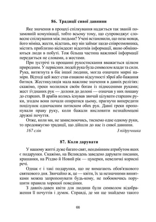86. Традиції сивої давнини
Яке значення в процесі спілкування надається так званій по­
замовній комунікації, тобто всьому тому, що супроводжує сло­
весне спілкування між людьми? Учені встановили, що поза мовця,
його міміка, жести, відстань, яку він займає щодо співрозмовника,
містять приблизно вісімдесят відсотків інформації, якою обміню­
ються люди в побуті. Тож більша частина важливої інформації
передається не словами, а жестами.
При зустрічі та прощанні рукостискання вважається цілком
природним. У первісних людей рука була символом влади та сили.
Рука, витягнута в бік іншої людини, могла означати мирні на­
міри. Відтоді цей жест став ознакою відсутності зброї або бажання
битися. Жестикуляція мала важливе значення в давніх релігіях:
скажімо, греки молилися своїм богам із піднесеними руками;
жест з'єднаних рук — долоня до долоні — означав у них пошану
до старших. В арабів колись існував звичай цілувати старшим ру­
ки, згодом вони почали опиратися цьому, прагнучи випередити
поцілунок одночасним потиском обох рук. Давні греки пропо­
нували праву руку, коли бажали висловити незнайомцеві
дружні почуття.
Отже, коли ми, не замислюючись, тиснемо одне одному руки,
то продовжуємо традиції, що дійшли до нас із сивої давнини.
167 слів 3 підручника
87. Коли дарувати
У нашому житті дуже багато свят, неодмінним атрибутом яких
є подарунки. Скажімо, на Великдень заведено дарувати писанки,
крашанки, на Різдво й Новий рік — цукерки, невеличкі корисні
речі.
Однак є і такі подарунки, що не вимагають обов'язкового
святкового дня. Звичайно ж, це — квіти, їх за незначними винят­
ками можна запропонувати будь-кому, не побоюючись пору­
шити правила хорошої поведінки.
З давніх-давен квіти для людини були символом відобра­
ження її почуттів і думок. Справді, де ми ще знайдемо такого
66
 