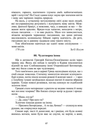 ніжного, гарного, поетичного тлумача своїх найпотаємніших
мрій і почуттів? На Сході здавна існує наука про значення квітів
і мову цих чарівних творінь природи.
На жаль, у сучасному метушливому світі дуже мало людей,
які по-справжньому розуміють і відчувають мову квітів. Мож­
ливо, фантазії бракує, а можливо, часу, а швидше за все — ба­
жання жити красиво. Вряди-годи хапаємо, виходячи з метро,
кілька гвоздичок — і то вже радість. Мало хто замислюється,
вітаючи ветеранів червоними гвоздиками, що цими квітами
висловлюють колишньому бійцеві гарячу вдячність. До речі,
гвоздикам ще в давнину надавали саме такого змісту.
Тож обов'язково навчіться ще однієї мови спілкування —
мови квітів.
170 слів За О. Когут
88. Чудотворна ікона
Ще в дитинстві Григорій Квітка-Основ'яненко осліп через
травму ока. Якось він поїхав із матір'ю в Куряж поклонитися
відомій на всю Слобожанщину іконі Озернянської Богоматері,
про яку йшла слава як про чудотворну.
Того пам'ятного дня в церкві Гриць несподівано відчув, що з
очей спадає поволока. Спочатку замиготіли мінливі зеленувато-
бурі плями, потім пішли колами рожеві й жовтаві хвилі — і враз
у голубому тумані загойдалися людські постаті й ошатне вбрання
церкви. Туман поволі розвіявся, погляд ковзнув по оздобленій
золотом іконі.
Грицеві стало моторошно: а раптом це видиво зникне й знову
все поглине темрява? Він боязко сіпнув матір за рукав і проше­
потів:
— Мамо, хто це?
— Де, сину? Про кого ти?
Хлопчик показав рукою на ікону.
— Пресвята Богородиця... А ти що, бачиш? — сплеснула вона
руками, аж озирнулися передні.
Синові карі, чисті й допитливі, як і раніше, очі були осяяні
якимось вогнем, вони були вже не смутні, не мертві, а живі,
67
 