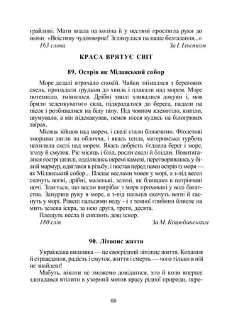 грайливі. Мати впала на коліна й у нестямі простягла руки до
ікони: «Воістину чудотворна! Зглянулася на наше безталання...»
163 слова За І. Ільєнком
КРАСА ВРЯТУЄ СВІТ
89. Острів як Міланський собор
Море дедалі втрачало спокій. Чайки знімалися з берегових
скель, припадали грудьми до хвиль і плакали над морем. Море
потемніло, змінилося. Дрібні хвилі зливалися докупи і, мов
брили зеленкуватого скла, підкрадалися до берега, падали на
пісок і розбивалися на білу піну. Під човном клекотіло, кипіло,
шумувало, а він підскакував, немов нісся кудись на білогривих
звірах.
Місяць зійшов над морем, і скелі стали ближчими. Фіолетові
зморшки лягли на обличчя, і якась тепла, материнська турбота
нахилила скелі над морем. Якась добрість з'єднала берег і море,
згоду й смуток. Ріс місяць і блід, росли скелі й блідли. Повитяга­
лися гострі шпилі, одділились окремі камені, перетворившись у бі­
лий мармур, одяглися в різьбу, і постав перед нами острів із моря —
як Міланський собор... Плеще веслами човен у морі, а з-під весел
скачуть вогні, дрібні, маленькі, зелені, як блищаки в петрівчані
ночі. Здається, що весло вигрібає з моря приховані у воді багат­
ства. Зануриш руку в море, а з-під пальців скачуть вогні й гас­
нуть у морі. Ріжеш пальцями воду - і з темної глибини блисне на
мить зелена іскра, за нею друга, третя, десята.
Плещуть весла й сиплють дощ іскор.
180 слів За М. Коцюбинським
90. Літопис життя
Українська вишивка — це своєрідний літопис життя. Кохання
й страждання, радість і смуток, життя і смерть — чого тільки в ній
не знайдеш!
Мабуть, ніколи не зможемо довідатися, хто й коли вперше
здогадався втілити в узорний мотив красу рідної природи, пере-
68
 