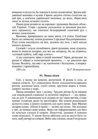 живання та відчуття, бо тканина й нитки недовговічні. Зразки най­
давнішої вишивки в музеях Європи датують п'ятим століттям на­
шої ери, а пам'ятки української вишивки, на жаль, збереглися
лише за кілька останніх століть.
Пишні ружі розквітли на сорочках і рушниках багатьох облас­
тей України. Узори з ружами укладалися за законами рослин­
ного орнаменту, що означало безперервний сонячний рух з
вічним оновленням.
Вишивку прикрашають не лише квіти, а й птахи. Особливо
багаті на символіку птахів рушники Середньої Наддніпрянщини.
Різні птахи виспівують на них, залежно від того, з якої нагоди
вишито рушник.
Соловей і зозуля полюбляють дівочі рушники, вони сумують,
якщо їх вишили непарно, але все ще попереду, бо, як співають,
«соловей щебече, собі пару кличе».
А що означають зірки в нашій вишивці? Зірки, розкидані по
рукаві й зібрані в геометричний орнамент, — це уявлення про
будову Всесвіту, що вже є не хаотичним і безладним, а впоряд­
кованим і гармонійним.
180 слів За Т. Остпровською
91. Наша пісня
Світ, у якому ми живемо, ритмічний. Я родом із села, де
завжди співали. Тут співіснувало безліч сільськогосподарських
ритмів: клепання коси, стукіт копит, крутіння жорна в млині,
дзюркіт молока у відрі...
Праця витворює звук і музику. Трудові ритми були канвою
для повсякденної словесної та музичної творчості — від прика­
зок до дум. У нинішньому селі людина не чує таких ритмів, а тому
вмикає телевізор, радіо чи магнітофон. Ми хочемо реанімувати
відчуття слова, а самого підґрунтя для цього немає. Іван Франко
недарма казав: «Пісня й праця — великі дві сили». Ми входимо
у світ, де пісенне слово зникає. Воно стає інформативним, але його
не хочеться слухати й співати. Почуттєве, душевне й мовлене
слово відходить. У моєму Богом забутому селі не могло бути та­
кого, щоб увечері не співали. Якби таке сталося, люди б подумали:
69
 