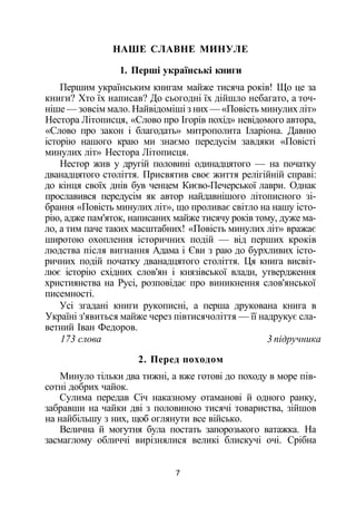 НАШЕ СЛАВНЕ МИНУЛЕ
1. Перші українські книги
Першим українським книгам майже тисяча років! Що це за
книги? Хто їх написав? До сьогодні їх дійшло небагато, а точ­
ніше — зовсім мало. Найвідоміші з них — «Повість минулих літ»
Нестора Літописця, «Слово про Ігорів похід» невідомого автора,
«Слово про закон і благодать» митрополита Іларіона. Давню
історію нашого краю ми знаємо передусім завдяки «Повісті
минулих літ» Нестора Літописця.
Нестор жив у другій половині одинадцятого — на початку
дванадцятого століття. Присвятив своє життя релігійній справі:
до кінця своїх днів був ченцем Києво-Печерської лаври. Однак
прославився передусім як автор найдавнішого літописного зі­
брання «Повість минулих літ», що проливає світло на нашу істо­
рію, адже пам'яток, написаних майже тисячу років тому, дуже ма­
ло, а тим паче таких масштабних! «Повість минулих літ» вражає
широтою охоплення історичних подій — від перших кроків
людства після вигнання Адама і Єви з раю до бурхливих істо­
ричних подій початку дванадцятого століття. Ця книга висвіт­
лює історію східних слов'ян і князівської влади, утвердження
християнства на Русі, розповідає про виникнення слов'янської
писемності.
Усі згадані книги рукописні, а перша друкована книга в
Україні з'явиться майже через півтисячоліття — її надрукує сла­
ветний Іван Федоров.
173 слова 3 підручника
2. Перед походом
Минуло тільки два тижні, а вже готові до походу в море пів­
сотні добрих чайок.
Сулима передав Січ наказному отаманові й одного ранку,
забравши на чайки дві з половиною тисячі товариства, зійшов
на найбільшу з них, щоб оглянути все військо.
Велична й могутня була постать запорозького ватажка. На
засмаглому обличчі вирізнялися великі блискучі очі. Срібна
7
 