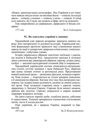 «Певно, трапилася якась катастрофа». Над Україною в усі тяжкі
часи завжди линула пісня: на околицю йшли — співали, на кладці
прали — співали, у млинах — співали, у хатах — співали. А тепер
село мовчить, бо ті пісні, що лунають в ефірі, ніхто не підхопить.
Тож повертаймося до справжнього, природного й більше спі­
ваймо!
177 слів За А. Содоморою
92. Як одягались українці в давнину
Традиційний одяг виразно розкриває прикмети певного на­
роду, його матеріальної та духовної культури. Український кос­
тюм формувався протягом тривалого часу становлення нашого
народу як нації в конкретних природно-кліматичних, соціально-
економічних і побутових умовах.
Історія українського вбрання генетично пов'язана з одягом,
що носили в Київській Русі. Археологічні знахідки й літописи
дають уявлення про давньоруське вбрання: сорочку, штани, свиту,
клобук — високий циліндричний головний убір із покривалом.
Традиційний український костюм сімнадцятого-вісімнадця-
того століть суттєво змінився з часів Київської Русі, зберігши
при цьому основні етнічні та регіональні риси. Представники
кожної соціальної групи — ремісники, феодали, козацька старши­
на, бідні селяни — відрізнялися не тільки манерою поведінки,
а й своєрідністю вбрання. Костюм того часу був своєрідним пас­
портом, що підкреслював належність людини до певної соціаль­
ної групи. Одяг козацької старшини шили з дорогих тканин,
привезених із Західної Європи. Сорочки були вишиті шовком,
сріблом або золотом. Сорочку заправляли в широкі шовкові
шаровари яскравого кольору.
На свята одягали парчеві шуби, оздоблені риссю, соболями
й горностаями. Тканини прикрашали елементами стилізованих
квітів, листя й плодів рослин.
Одяг українців, як і природа України, яскравий та бар­
вистий.
167 слів За Л. Кожуховською
70
 