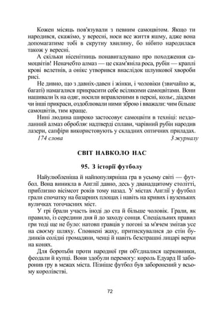 Кожен місяць пов'язували з певним самоцвітом. Якщо ти
народився, скажімо, у вересні, носи все життя яшму, адже вона
допомагатиме тобі в скрутну хвилину, бо нібито народилася
також у вересні.
А скільки нісенітниць понавигадувано про походження са­
моцвітів! Неначебто алмаз — це скам'яніла роса, рубін — краплі
крові велетнів, а онікс утворився внаслідок шлункової хвороби
рисі.
Не дивно, що з давніх-давен і жінки, і чоловіки (звичайно ж,
багаті) намагалися прикрасити себе всілякими самоцвітами. Вони
нашивали їх на одяг, носили вправленими в персні, кольє, діадеми
чи інші прикраси, оздоблювали ними зброю і вважали: чим більше
самоцвітів, тим краще.
Нині людина широко застосовує самоцвіти в техніці: нездо­
ланний алмаз обробляє надтверді сплави, чарівний рубін народив
лазери, сапфіри використовують у складних оптичних приладах.
174 слова 3 журналу
СВІТ НАВКОЛО НАС
95. З історії футболу
Найулюбленіша й найпопулярніша гра в усьому світі — фут­
бол. Вона виникла в Англії давно, десь у дванадцятому столітті,
приблизно вісімсот років тому назад. У містах Англії у футбол
грали спочатку на базарних площах і навіть на кривих і вузеньких
вуличках тогочасних міст.
У грі брали участь іноді до ста й більше чоловік. Грали, як
правило, із середини дня й до заходу сонця. Спеціальних правил
гри тоді ще не було: натовп гравців у погоні за м'ячем змітав усе
на своєму шляху. Сповнені жаху, притискувалися до стін бу­
динків солідні громадяни, ченці й навіть безстрашні лицарі верхи
на конях.
Для боротьби проти народної гри об'єдналися церковники,
феодали й купці. Вони здобули перемогу: король Едуард II забо­
ронив гру в межах міста. Пізніше футбол був заборонений у всьо­
му королівстві.
72
 