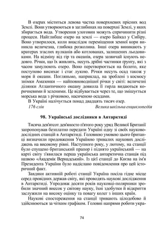 В озерах міститься левова частка поверхневих прісних вод
Землі. Вони утворюються в заглибинах на поверхні Землі, у яких
збирається вода. Утворення улоговин можуть спричинити різні
процеси. Найглибше озеро на землі — озеро Байкал у Сибіру.
Воно утворилося, коли внаслідок переміщення земної кори ви­
никла величезна, глибока розколина. Інші озера виникають у
кратерах згаслих вулканів або котлованах, залишених льодови­
ками. На відміну від гір та океанів, озера зазвичай існують не­
довго. Річки, що їх живлять, несуть дрібні частинки ґрунту, які з
часом замулюють озеро. Воно перетворюється на болото, яке
поступово висихає і стає лукою. Річки несуть осад також у
моря й океани. Погляньмо, наприклад, на зроблені з космосу
знімки Амазонки — найповноводнішої річки у світі: величезні
ділянки Атлантичного океану довкола її гирла видаються ко­
ричневими й зеленими. Це відбувається через те, що змішується
морська вода з річковою, насиченою осадами.
В Україні налічується понад двадцять тисяч озер.
176 слів Велика шкільна енциклопедія
98. Українські дослідники в Антарктиді
Тисяча дев'ятсот дев'яносто п'ятого року уряд Великої Британії
запропонував безплатно передати Україні одну зі своїх науково-
дослідних станцій в Антарктиді. Головною умовою цього британ­
ці визначили продовження Україною тривалих наукових дослі­
джень на високому рівні. Наступного року, у лютому, на станції
було спущено британський прапор і піднято український — на
карті світу з'явилася перша українська антарктична станція під
назвою «Академік Вернадський». Із цієї станції до Києва на ім'я
Президента України було надіслано повідомлення про цей істо­
ричний факт.
Завдяки активній роботі станції Україна посіла гідне місце
серед провідних держав світу, які проводять наукові дослідження
в Антарктиді. Упродовж десяти років науковці-полярники зро­
били значний внесок у світову науку, їхні здобутки й відкриття
заслужили на високу оцінку та повагу колег з інших країн.
Наукові спостереження на станції тривають цілодобово й
здійснюються за чітким графіком. Головні напрями роботи укра-
74
 