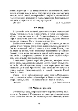 їнських науковців — це передусім фізика атмосфери й ближній
космос, озонова діра, за якою, потрібно зазначити, спостерігають
лише на нашій станції, метеорологічні, геофізичні, океанологічні,
геологічні й інші дослідження та спостереження. Тож маленький
колектив полярників не має часу нудьгувати.
166 слів За В. Логіновим
99. Олива
З прадавніх часів оливкові дерева вважаються ознакою доб­
робуту тієї місцевості, де їх вирощують, а також міцності й на­
дійності роду, що ними володіє. Оливкова гілка стала емблемою
миру й оновлення, символом земної тверді. Згадаймо листочок
оливи, що принесла Ноєві після потопу голубка.
Здебільшого олива — високе дерево, заввишки до восьми
метрів. Стовбур може рости криво, гілля примхливо розкинуте.
Листочки довгасті, сріблясті знизу та зелені згори. На зиму оли­
ва листя не скидає, тому вважається вічнозеленою рослиною.
Навесні серед листя з'являються китиці дрібненьких жовтува­
тих квітів із чотирма пелюстками. Квіти трохи подібні на буз­
кові, вони духмяні й приваблюють бджіл.
Плоди оливи бувають чорні або фіолетові, розміром з неве­
личку сливу. Заради цих плодів, що містять чудову олію, некта­
ру квітів і міцної деревини оливу почали вирощувати за кілька
тисячоліть до Різдва Христового. Вона затишно себе почуває в
теплих країнах Середземномор'я: в Іспанії, Хорватії, Греції,
Єгипті та інших.
Олива — одна з найшанованіших у світі рослин. Окремі олив­
кові дерева мають майже дві тисячі років. Вони — живі пам'ятки
історії. Певно, олива — найдовголітніша з рослин на землі.
166 слів За А. Топачевським
100. Чайна церемонія
Ступивши до саду, запрошені нібито перетнули межу звіль­
нення від буденності. Стежка вела через сад, розділяючи його на
кілька однакових частин. Очі насолоджувалися ніжним цвітінням
75
 