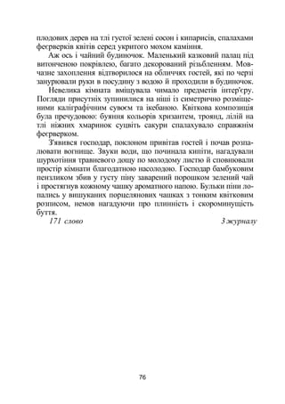 плодових дерев на тлі густої зелені сосон і кипарисів, спалахами
феєрверків квітів серед укритого мохом каміння.
Аж ось і чайний будиночок. Маленький казковий палац під
витонченою покрівлею, багато декорований різьбленням. Мов­
чазне захоплення відтворилося на обличчях гостей, які по черзі
занурювали руки в посудину з водою й проходили в будиночок.
Невелика кімната вміщувала чимало предметів інтер'єру.
Погляди присутніх зупинилися на ніші із симетрично розміще­
ними каліграфічним сувоєм та ікебаною. Квіткова композиція
була пречудовою: буяння кольорів хризантем, троянд, лілій на
тлі ніжних хмаринок суцвіть сакури спалахувало справжнім
феєрверком.
З'явився господар, поклоном привітав гостей і почав розпа­
лювати вогнище. Звуки води, що починала кипіти, нагадували
шурхотіння травневого дощу по молодому листю й сповнювали
простір кімнати благодатною насолодою. Господар бамбуковим
пензликом збив у густу піну заварений порошком зелений чай
і простягнув кожному чашку ароматного напою. Бульки піни ло­
пались у вишуканих порцелянових чашках з тонким квітковим
розписом, немов нагадуючи про плинність і скороминущість
буття.
171 слово 3 журналу
76
 