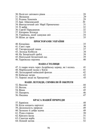 30. Поліглот світового рівня 28
31. Визнання 29
32. Родина Ханенків 29
33. Іван Айвазовський 30
34. Фантастичний світ Марії Примаченко 31
35. Її вибір 32
36. Сергій Параджанов 32
37. Катерина Білокур 33
38. Українець, який здивував світ 34
39. Шлях до зірок 35
ПРОСТОРАМИ УКРАЇНИ
40. Качанівка 35
41. Святі гори 36
42. Ужгородський замок 37
43. Легенда Кобйлля 38
44. На Запорізькій греблі 38
45. Нікітський ботанічний сад 39
46. Харківська перлина 40
НАША СТОЛИЦЯ
47. А хмари мчать через Андріївську церкву, як і колись 41
48. Маріїнський палац у Києві 41
49. Легендарний київський фонтан 42
50. Київське метро 43
51. Хороші люди на Хрещатику! 43
НАШІ ЛЕГЕНДИ, СИМВОЛИ Й ОБЕРЕГИ
52. Веселка 44
53. Вогонь 45
54. Вінок 45
55. Папороть 46
56. Писанка 47
КРАСА НАШОЇ ПРИРОДИ
57. Барвінок 48
58. Коли копають картоплі 48
59. Досконалість природи 49
60. Затишно й добре вдома 49
61. Рідна сторона 50
62. Крилата весна 51
63. Самотня верба 51
64. Осінній мотив 52
78
 