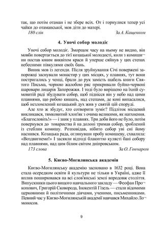 так, що потім отаман і не збере всіх. От і горнулися тепер усі
чайки до отаманської, мов діти до матері.
180 слів За А. Кащенком
4. Уночі собор молодіє
Уночі собор молодіє. Зморщок часу на ньому не видно, він
мовби повертається до тієї козацької молодості, коли з комиши¬
ни постав юним виквітом краси й уперше сяйнув у цих степах
небесними півкулями своїх бань.
Виник мов із легенди. Після зруйнування Січі повержені за­
порожці заснували монастир у цих місцях, у плавнях, тут вони
постригались у ченці, брали до рук замість шабель книги Свя­
того Письма, чорною жалобою ряс прикривали буйно-червоні
шаровари лицарів Запорожжя. І тоді було вирішено на їхній су­
мовитій раді збудувати собор, щоб піднісся він у небо над цими
плавнями, що рибою кишать, над степами, де коні випасалися,
щоб незломлений козацький дух жив у святій цій споруді.
Але хто ж збудує, хто сотворити зуміє? Підліток місцевий
викликався, тямковитий хлоп'як з очима великими, як натхнення.
«Благословіть!» — і зник у плавнях. Три доби його не було, потім
повернувся до товариства й на долоні тримав собор, зроблений
із стеблин комишу. Розповідав, нібито собор уві сні йому
наснився. Козацька рада, оглянувши пробу комишеву, схвалила:
«Воздвигнемо!» І засяяли відтоді блакиттю кулясті бані собору
над плавнями, над цим білим світом дніпровським.
173 слова За О. Гончаром
5. Києво-Могилянська академія
Києво-Могилянську академію засновано в 1632 році. Вона
стала осередком освіти й культури не тільки в Україні, адже її
вплив поширювався на всі слов'янські землі впродовж століття.
Випускники цього вищого навчального закладу — Феофан Про¬
копович, Григорій Сковорода, Інокентій Гізель — стали відомими
церковними й політичними діячами, ученими, письменниками.
Певний час у Києво-Могилянській академії навчався Михайло Ло¬
моносов.
9
 