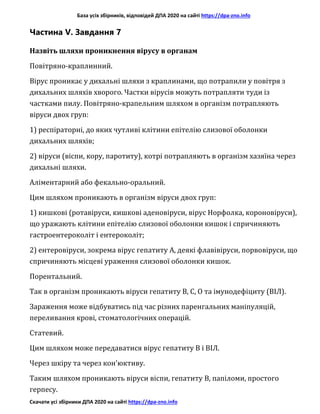 База усіх збірників, відповідей ДПА 2020 на сайті https://dpa-zno.info
Скачати усі збірники ДПА 2020 на сайті https://dpa-zno.info
Частина V. Завдання 7
Назвіть шляхи проникнення вірусу в органам
Повітряно-краплинний.
Вірус проникає у дихальні шляхи з краплинами, що потрапили у повітря з
дихальних шляхів хворого. Частки вірусів можуть потрапляти туди із
частками пилу. Повітряно-крапельним шляхом в організм потрапляють
віруси двох груп:
1) респіраторні, до яких чутливі клітини епітелію слизової оболонки
дихальних шляхів;
2) віруси (віспи, кору, паротиту), котрі потрапляють в організм хазяїна через
дихальні шляхи.
Аліментарний або фекально-оральний.
Цим шляхом проникають в організм віруси двох груп:
1) кишкові (ротавіруси, кишкові аденовіруси, вірус Норфолка, короновіруси),
що уражають клітини епітелію слизової оболонки кишок і спричиняють
гастроентероколіт і ентероколіт;
2) ентеровіруси, зокрема вірус гепатиту А, деякі флавівіруси, порвовіруси, що
спричиняють місцеві ураження слизової оболонки кишок.
Порентальний.
Так в організм проникають віруси гепатиту В, С, О та імунодефіциту (ВІЛ).
Зараження може відбуватись під час різних паренгальних маніпуляцій,
переливання крові, стоматологічних операцій.
Статевий.
Цим шляхом може передаватися вірус гепатиту В і ВІЛ.
Через шкіру та через кон’юктиву.
Таким шляхом проникають віруси віспи, гепатиту В, папіломи, простого
герпесу.
 