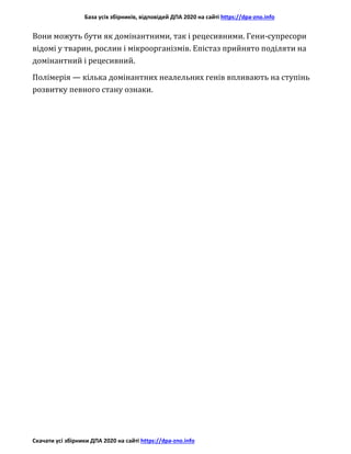База усіх збірників, відповідей ДПА 2020 на сайті https://dpa-zno.info
Скачати усі збірники ДПА 2020 на сайті https://dpa-zno.info
Вони можуть бути як домінантними, так і рецесивними. Гени-супресори
відомі у тварин, рослин і мікроорганізмів. Епістаз прийнято поділяти на
домінантний і рецесивний.
Полімерія — кілька домінантних неалельних генів впливають на ступінь
розвитку певного стану ознаки.
 