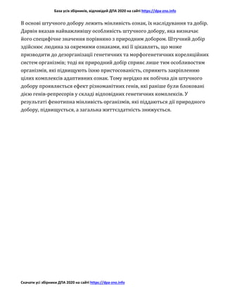База усіх збірників, відповідей ДПА 2020 на сайті https://dpa-zno.info
Скачати усі збірники ДПА 2020 на сайті https://dpa-zno.info
В основі штучного добору лежить мінливість ознак, їх наслідування та добір.
Дарвін вказав найважливішу особливість штучного добору, яка визначає
його специфічне значення порівняно з природним добором. Штучний добір
здійснює людина за окремими ознаками, які її цікавлять, що може
призводити до дезорганізації генетичних та морфогенетичних кореляційних
систем організмів; тоді як природний добір сприяє лише тим особливостям
організмів, які підвищують їхню пристосованість, сприяють закріпленню
цілих комплексів адаптивних ознак. Тому нерідко як побічна дія штучного
добору проявляється ефект різноманітних генів, які раніше були блоковані
дією генів-репресорів у складі відповідних генетичних комплексів. У
результаті фенотипна мінливість організмів, які піддаються дії природного
добору, підвищується, а загальна життєздатність знижується.
 