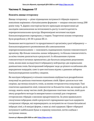 База усіх збірників, відповідей ДПА 2020 на сайті https://dpa-zno.info
Скачати усі збірники ДПА 2020 на сайті https://dpa-zno.info
Частина V. Завдання 17
Поясніть явище гетерозису
Явище гетерозису — різке підвищення потужності гібридів першого
покоління порівняно з батьківськими формами — вперше описано понад 200
років тому. Ч. Дарвін спостерігав багато прикладів несприятливої дії
наслідків самозапилення на інтенсивність росту та життєздатність
перехреснозапильних культур. Широковідомі негативні наслідки
близькоспоріднених схрещувань у тварин. Теоретичні основи гетерозису
були розроблені у 20-30-х роках XX ст.
Зниження життєздатності та продуктивності організмів у разі інбридингу —
близькоспорідненого розмноження або самозапилення
перехреснозапильників — пояснюють підвищенням ступеня гомозиготності
організму. Що більше поколінь зазнає інбридингу, то більша гомозиготність
за всіма генами досягається в результаті. Із збільшенням ступеня
гомозиготності починає проявлятись дія багатьох шкідливих рецесивних
генів, вплив яких за відсутності інбридингу нейтралізує дія нормальних
домінантних генів. Багаторазовий інбридинг веде до різкого ослаблення або
виродження нащадків; саме із цим пов’язана відома з давнини заборона
близькоспоріднених шлюбів у людини.
Як наслідок інбридингу в кількох поколіннях відбувається роздроблення
популяції на декілька генотипно відмінних ліній. Ефект досягається тим
скоріше, що менша кількість генів, за якими гетерозиготна популяція. Такі
генетично одноманітні лінії, гомозиготні за більшістю генів, що входять до їх
складу, мають назву чистих ліній. Дослідження генетики чистих ліній дало
змогу розробити методи їх використання в селекції для створення
гетерозисних гібридів з високою продуктивністю. За умов правильного
сполучення інбредних ліній в результаті схрещування вдається одержати
гетерозисні гібриди, які перевершують за потужністю не тільки батьківські
інбредні лінії, а й вихідні форми, з яких ці лінії одержані. Ефект гібридної
потужності найбільшим буває в першому поколінні, потім слабшає і
поступово зникає.
 