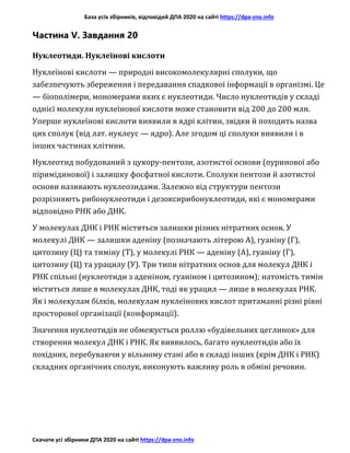 База усіх збірників, відповідей ДПА 2020 на сайті https://dpa-zno.info
Скачати усі збірники ДПА 2020 на сайті https://dpa-zno.info
Частина V. Завдання 20
Нуклеотиди. Нуклеїнові кислоти
Нуклеїнові кислоти — природні високомолекулярні сполуки, що
забезпечують збереження і передавання спадкової інформації в організмі. Це
— біополімери, мономерами яких є нуклеотиди. Число нуклеотидів у складі
однієї молекули нуклеїнової кислоти може становити від 200 до 200 млн.
Уперше нуклеїнові кислоти виявили в ядрі клітин, звідки й походить назва
цих сполук (від лат. нуклеус — ядро). Але згодом ці сполуки виявили і в
інших частинах клітини.
Нуклеотид побудований з цукору-пентози, азотистої основи (пуринової або
піримідинової) і залишку фосфатної кислоти. Сполуки пентози й азотистої
основи називають нуклеозидами. Залежно від структури пентози
розрізняють рибонуклеотиди і дезоксирибонуклеотиди, які є мономерами
відповідно РНК або ДНК.
У молекулах ДНК і РНК містяться залишки різних нітратних основ. У
молекулі ДНК — залишки аденіну (позначають літерою А), гуаніну (Г),
цитозину (Ц) та тиміну (Т), у молекулі РНК — аденіну (А), гуаніну (Г),
цитозину (Ц) та урацилу (У). Три типи нітратних основ для молекул ДНК і
РНК спільні (нуклеотиди з аденіном, гуаніном і цитозином); натомість тимін
міститься лише в молекулах ДНК, тоді як урацил — лише в молекулах РНК.
Як і молекулам білків, молекулам нуклеїнових кислот притаманні різні рівні
просторової організації (конформації).
Значення нуклеотидів не обмежується роллю «будівельних цеглинок» для
створення молекул ДНК і РНК. Як виявилось, багато нуклеотидів або їх
похідних, перебуваючи у вільному стані або в складі інших (крім ДНК і РНК)
складних органічних сполук, виконують важливу роль в обміні речовин.
 