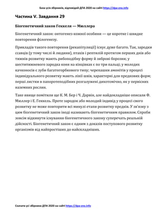 База усіх збірників, відповідей ДПА 2020 на сайті https://dpa-zno.info
Скачати усі збірники ДПА 2020 на сайті https://dpa-zno.info
Частина V. Завдання 29
Біогенетичний закон Геккеля — Мюллера
Біогенетичний закон: онтогенез кожної особини — це коротке і швидке
повторення філогенезу.
Прикладів такого повторення (рекапітуляції) існує дуже багато. Так, зародки
ссавців (у тому числі й людини), птахів і рептилій протягом перших днів або
тижнів розвитку мають рибоподібну форму й зяброві борозни; у
шеститижневого зародка коня на кінцівках є по три пальці; у молодих
качконосів є зуби багатогорбкового типу; черепашки амонітів у процесі
індивідуального розвитку мають лінії швів, характерні для предкових форм;
перші листки в папоротеподібних розгалужені дихотомічно, як у первісних
наземних рослин.
Таке явище помітили ще К. М. Бер і Ч. Дарвін, але найдокладніше описали Ф.
Мюллер і Е. Геккель. Проте зародок або молодий індивід у процесі свого
розвитку не може повторити всі минулі етапи розвитку предків. У зв’язку з
цим біогенетичний закон іноді називають біогенетичним правилом. Спроби
зовсім відкинути існування біогенетичного закону суперечать реальній
дійсності. Біогенетичний закон є одним з доказів поступового розвитку
організмів від найпростіших до найскладніших.
 