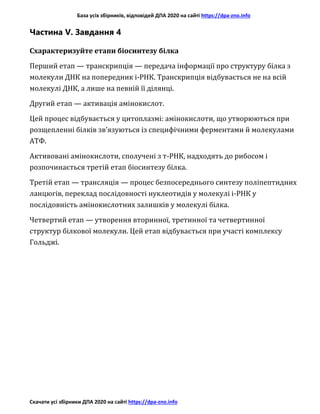 База усіх збірників, відповідей ДПА 2020 на сайті https://dpa-zno.info
Скачати усі збірники ДПА 2020 на сайті https://dpa-zno.info
Частина V. Завдання 4
Схарактеризуйте етапи біосинтезу білка
Перший етап — транскрипція — передача інформації про структуру білка з
молекули ДНК на попередник і-РНК. Транскрипція відбувається не на всій
молекулі ДНК, а лише на певній її ділянці.
Другий етап — активація амінокислот.
Цей процес відбувається у цитоплазмі: амінокислоти, що утворюються при
розщепленні білків зв’язуються із специфічними ферментами й молекулами
АТФ.
Активовані амінокислоти, сполучені з т-РНК, надходять до рибосом і
розпочинається третій етап біосинтезу білка.
Третій етап — трансляція — процес безпосереднього синтезу поліпептидних
ланцюгів, переклад послідовності нуклеотидів у молекулі і-РНК у
послідовність амінокислотних залишків у молекулі білка.
Четвертий етап — утворення вторинної, третинної та четвертинної
структур білкової молекули. Цей етап відбувається при участі комплексу
Гольджі.
 