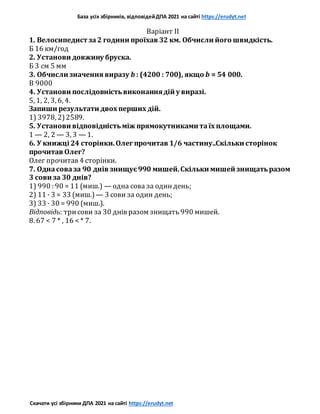 База усіх збірників, відповідейДПА 2021 на сайті https://erudyt.net
Скачати усі збірники ДПА 2021 на сайті https://erudyt.net
Варіант II
1. Велосипедист за2 години проїхав 32 км. Обчисли його швидкість.
Б 16 км/год
2. Установи довжину бруска.
Б 3 см 5 мм
3. Обчисли значення виразу b : (4200 : 700), якщо b = 54 000.
В 9000
4. Установи послідовністьвиконаннядій у виразі.
5, 1, 2, 3, 6, 4.
Запиши результати двох перших дій.
1) 3978, 2)2589.
5. Установи відповідністьміж прямокутниками таїх площами.
1 — 2, 2 — 3, 3 — 1.
6. У книжці 24 сторінки.Олег прочитав 1/6 частину..Скільки сторінок
прочитав Олег?
Олег прочитав 4 сторінки.
7. Однасоваза 90 днів знищує990 мишей.Скільки мишей знищатьразом
3 сови за 30 днів?
1) 990 : 90 = 11 (миш.) — одна сова за одиндень;
2) 11 · 3 = 33 (миш.) — 3 сови за один день;
3) 33 · 30 = 990 (миш.).
Відповідь: трисови за 30 днів разом знищать 990 мишей.
8. 67 < 7 * , 16 < * 7.
 