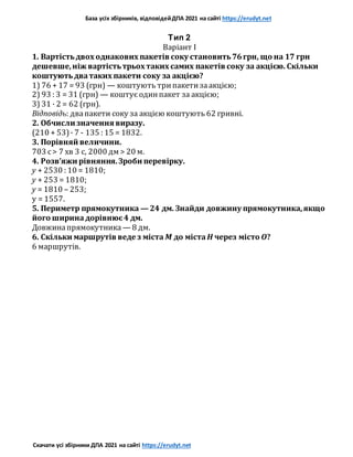 База усіх збірників, відповідейДПА 2021 на сайті https://erudyt.net
Скачати усі збірники ДПА 2021 на сайті https://erudyt.net
Тип 2
Варіант I
1. Вартістьдвох однакових пакетів соку становить76грн, що на 17 грн
дешевше,ніж вартістьтрьох таких самих пакетів соку за акцією. Скільки
коштуютьдватаких пакети соку за акцією?
1) 76 + 17 = 93 (грн) — коштують трипакетизаакцією;
2) 93 : 3 = 31 (грн) — коштує одинпакет за акцією;
3) 31 · 2 = 62 (грн).
Відповідь: двапакети соку за акцією коштують 62 гривні.
2. Обчисли значення виразу.
(210 + 53)· 7 - 135 : 15 = 1832.
3. Порівняй величини.
703 с> 7 хв 3 с, 2000 дм > 20 м.
4. Розв’яжи рівняння.Зроби перевірку.
y + 2530 : 10 = 1810;
y + 253 = 1810;
y = 1810 – 253;
y = 1557.
5. Периметр прямокутника — 24 дм. Знайди довжину прямокутника,якщо
його ширинадорівнює4 дм.
Довжинапрямокутника — 8 дм.
6. Скільки маршрутів веде з міста M до міста H через місто O?
6 маршрутів.
 