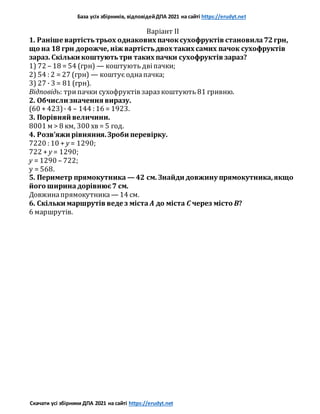 База усіх збірників, відповідейДПА 2021 на сайті https://erudyt.net
Скачати усі збірники ДПА 2021 на сайті https://erudyt.net
Варіант II
1. Раніше вартістьтрьох однакових пачоксухофруктів становила72грн,
що на 18 грн дорожче, ніж вартістьдвох таких самих пачок сухофруктів
зараз. Скільки коштуютьтри таких пачки сухофруктів зараз?
1) 72 – 18 = 54 (грн) — коштують двіпачки;
2) 54 : 2 = 27 (грн) — коштує однапачка;
3) 27 · 3 = 81 (грн).
Відповідь: трипачки сухофруктів зараз коштують 81 гривню.
2. Обчисли значення виразу.
(60 + 423)· 4 – 144 : 16 = 1923.
3. Порівняй величини.
8001 м > 8 км, 300 хв = 5 год.
4. Розв’яжи рівняння.Зроби перевірку.
7220 : 10 + y = 1290;
722 + y = 1290;
y = 1290 – 722;
y = 568.
5. Периметр прямокутника — 42 см. Знайди довжину прямокутника,якщо
його ширинадорівнює7 см.
Довжинапрямокутника — 14 см.
6. Скільки маршрутів веде з міста A до міста C через місто B?
6 маршрутів.
 
