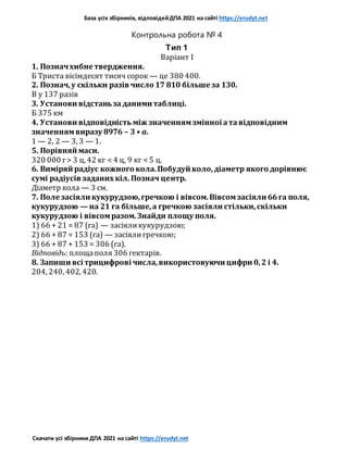 База усіх збірників, відповідейДПА 2021 на сайті https://erudyt.net
Скачати усі збірники ДПА 2021 на сайті https://erudyt.net
Контрольна робота № 4
Тип 1
Варіант I
1. Позначхибне твердження.
Б Триста вісімдесят тисяч сорок — це 380 400.
2. Познач,у скільки разів число 17 810 більше за 130.
В y 137 разів
3. Установи відстаньзаданими таблиці.
Б 375 км
4. Установи відповідність між значеннямзмінної атавідповідним
значеннямвиразу 8976 – 3 • a.
1 — 2, 2 — 3, 3 — 1.
5. Порівняй маси.
320 000 г> 3 ц, 42 кг < 4 ц, 9 кг < 5 ц.
6. Виміряй радіус кожного кола.Побудуй коло,діаметр якого дорівнює
сумі радіусів заданих кіл. Познач центр.
Діаметр кола — 3 см.
7. Поле засіяли кукурудзою,гречкою і вівсом.Вівсомзасіяли 66га поля,
кукурудзою — на 21 га більше,а гречкою засіяли стільки,скільки
кукурудзою і вівсомразом.Знайди площу поля.
1) 66 + 21 = 87 (га) — засіяликукурудзою;
2) 66 + 87 = 153 (га) — засіялигречкою;
3) 66 + 87 + 153 = 306 (га).
Відповідь: площаполя 306 гектарів.
8. Запиши всі трицифрові числа,використовуючи цифри 0,2 і 4.
204, 240, 402, 420.
 