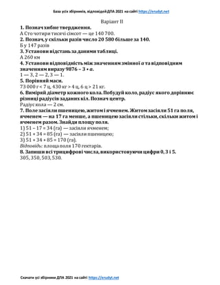 База усіх збірників, відповідейДПА 2021 на сайті https://erudyt.net
Скачати усі збірники ДПА 2021 на сайті https://erudyt.net
Варіант II
1. Позначхибне твердження.
A Сто чотиритисячі сімсот — це 140 700.
2. Познач,у скільки разів число 20 580 більше за 140.
Б y 147 разів
3. Установи відстаньзаданими таблиці.
А 260 км
4. Установи відповідністьміж значеннямзмінної a тавідповідним
значеннямвиразу 9876 – 3 • a.
1 — 3, 2 — 2, 3 — 1.
5. Порівняй маси.
73 000 г< 7 ц, 430 кг > 4 ц, 6 ц > 21 кг.
6. Виміряй діаметр кожного кола.Побудуй коло,радіус якого дорівнює
різниці радіусів заданих кіл. Познач центр.
Радіускола — 2 см.
7. Поле засіяли пшеницею,житомі ячменем. Житомзасіяли 51га поля,
ячменем — на 17 га менше, а пшеницею засіяли стільки,скільки житомі
ячменем разом. Знайди площу поля.
1) 51 – 17 = 34 (га) — засіяли ячменем;
2) 51 + 34 = 85 (га) — засіялипшеницею;
3) 51 + 34 + 85 = 170 (га).
Відповідь: площаполя 170 гектарів.
8. Запиши всі трицифрові числа,використовуючи цифри 0,3 і 5.
305, 350, 503, 530.
 