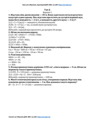 База усіх збірників, відповідейДПА 2021 на сайті https://erudyt.net
Скачати усі збірники ДПА 2021 на сайті https://erudyt.net
Тип 2
Варіант I
1. Відстаньміж двомажуками — 85 м. Вони одночасно почали рухатися
назустрічодин одному. Яку відстаньпролетитьдо зустрічі перший жук,
якщо його швидкість — 2 м/с, а швидкістьдругого жука — 3 м/с?
1) 2 + 3 = 5 (м/с) — швидкість зближення жуків;
2) 85 : 5 = 17 (с) — час, за який жукизустрінуться;
3) 2 · 17 = 34 (м).
Відповідь: першийжукпролетить до зустрічі34 метри.
2. Обчисли значення виразу.
2125 : 85 + (960 •7 – 1759)= 4986.
1) 960 •7 = 6720;
2) 6720 – 1759= 4961;
3) 2125 : 85 = 25;
4) 25 + 4961 = 4986.
3. Виконай дії. Вирази у зазначених одиницях вимірювання.
4 м + 70 см = 400 см + 70 см = 470 см = 47 дм;
2 год – 24 хв = 120 хв – 24 хв = 96 хв.
4. Розв’яжи рівняння.
4864 : x = 42 – 26;
4864 : x = 16;
x = 4864 : 16;
x = 304.
5. Площапрямокутникадорівнює1395 см2, а його ширина — 9 см. Обчисли
периметр такого прямокутника.
1) 1395 : 9 = 155 (см)— довжинапрямокутника;
2) 2 · (155 + 9) = 2 · 164 = 328 (см)
Відповідь: периметр прямокутника — 328 см.
6. Між 8 стовпчиками проклали сітку,утворивши паркан.Відстаньміж
кожними двомастовпчиками — 3 м. Яка довжинатакого паркану?
(8 – 1) · 3 = 7 · 3 = 21 (м) — довжинапаркану.
 