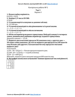 База усіх збірників, відповідейДПА 2021 на сайті https://erudyt.net
Скачати усі збірники ДПА 2021 на сайті https://erudyt.net
Контрольна робота № 5
Тип 1
Варіант I
1. Позначхибну нерівність.
Б 4559 > 5459
2. Знайди 1/9 числа50 580.
А 5620
3. Установи вартістьпокупки заданими таблиці.
В : 22 500 грн
4. Установи відповідністьміж рівняннями таїх розв’язками.
1 — 3, 2 — 1, 3 — 2.
5. Установи відповідністьміж величинами.
1 — 3, 2 — 1,3 — 2.
6. Обчисли периметрподаного трикутника.Побудуй ламану із чотирьох
ланок,довжинаякої дорівнюєпериметру заданого трикутника.
Довжиналаманої — 12 см.
7. Першого дня в магазині продали 50 упаковоксоку, а другого дня —
30 таких самих упаковок. До того ж першого дня продали на240 пакетів
соку більше,ніж другого. Скільки пакетів соку продали в магазині
першого дня?
Розв’язання
1) 50 – 30 = 20 (уп.) — більшепродалипершого дня;
2) 240 : 20 = 12 (пак.) — в одній упаковці;
3) 50 · 12 = 600 (уп.).
Відповідь: першого дня в магазині продали600 пакетів соку.
8. Які цифри заховалися забуквами? Запиши правильні числові рівності.
–
1 1 1
5 5
5 6
 