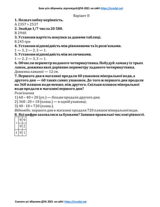 База усіх збірників, відповідейДПА 2021 на сайті https://erudyt.net
Скачати усі збірники ДПА 2021 на сайті https://erudyt.net
Варіант II
1. Позначхибну нерівність.
А 2357 > 2537
2. Знайди 1/7 числа20 580.
В 2940
3. Установи вартістьпокупки заданими таблиці.
Б 245 грн
4. Установи відповідністьміж рівняннями таїх розв’язками.
1 — 3, 2 — 2, 3 — 1.
5. Установи відповідністьміж величинами.
1 — 2, 2 — 3, 3 — 1.
6. Обчисли периметрподаного чотирикутника.Побудуй ламану із трьох
ланок,довжинаякої дорівнюєпериметру заданого чотирикутника.
Довжиналаманої — 12 см.
7. Першого дня в магазині продали 40 упаковокмінеральної води,а
другого дня — 60 таких самих упаковок.До того ж першого дня продали
на 360 пляшокводи менше,ніж другого. Скільки пляшокмінеральної
води продали в магазині першого дня?
Розв’язання
1) 60 – 40 = 20 (уп.) — більшепродалидругого дня;
2) 360 : 20 = 18 (пляш.) — в однійупаковці;
3) 40 · 18 = 720 (пляш.).
Відповідь: першого дня в магазині продали720 пляшокмінеральноїводи.
8. Які цифри заховалися забуквами? Запиши правильні числові рівності.
+
9 9
9 2
1 9 1
 