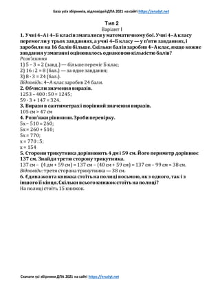 База усіх збірників, відповідейДПА 2021 на сайті https://erudyt.net
Скачати усі збірники ДПА 2021 на сайті https://erudyt.net
Тип 2
Варіант I
1. Учні 4–Аі 4–Б класів змагалися у математичному бої. Учні 4–Акласу
перемогли у трьох завданнях,аучні 4–Бкласу — у п’яти завданнях,і
заробили на16 балів більше.Скільки балів заробив 4–Аклас,якщо кожне
завдання у змаганні оцінювалосьоднаковою кількістю балів?
Розв’язання
1) 5 – 3 = 2 (завд.) — більшепереміг Б клас;
2) 16 : 2 = 8 (бал.) — за одне завдання;
3) 8 · 3 = 24 (бал.).
Відповідь: 4–А класзаробив 24 бали.
2. Обчисли значення виразів.
1253 – 400 : 50 = 1245;
59 · 3 + 147 = 324.
3. Вирази в сантиметрах і порівняй значення виразів.
105 см > 47 см
4. Розв’яжи рівняння.Зроби перевірку.
5x – 510 = 260;
5x= 260 + 510;
5x= 770;
x = 770 : 5;
x = 154
5. Сторони трикутникадорівнюють4дмі 59 см. Його периметр дорівнює
137 см. Знайди третю сторону трикутника.
137 см – (4 дм + 59 см) = 137 см – (40 см + 59 см) = 137 см – 99 см = 38 см.
Відповідь: третя сторонатрикутника — 38 см.
6. Єдинажовтакнижкастоїтьнаполиці восьмою,якз одного,так і з
іншого її кінця.Скільки всього книжокстоїтьнаполиці?
На полицістоїть 15 книжок.
 
