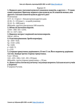 База усіх збірників, відповідейДПА 2021 на сайті https://erudyt.net
Скачати усі збірники ДПА 2021 на сайті https://erudyt.net
Варіант II
1. Першого дня у магазині купили 6 упаковокзошитів,а другого — 9 таких
самих упаковок.Причому першого дня купили на36 зошитів менше,ніж
другого. Скільки зошитів купили другого дня?
Розв’язання
1) 9 – 6 = 3 (уп.) — більшекупилидругого дня;
2) 36 : 3 = 12 (зош.) — в одній упаковці;
3) 12 · 9 = 108 (зош.).
Відповідь: другого дня купили108 зошитів.
2. Обчисли значення виразів.
1250 – 300 : 50 = 1244;
84 · 6 + 157 = 661.
3. Вирази в метрах і порівняй значення виразів.
200 м < 403 м
4. Розв’яжи рівняння.Зроби перевірку.
5y - 250 = 410;
5y = 410 + 250;
5y = 660;
y = 660 : 5;
у = 132.
5. Сторони трикутникадорівнюють33ммі 5 см. Його периметр дорівнює
122 мм. Знайди третю сторону трикутника.
5 см = 50 мм.
122 – (33 + 50)= 122 – 83 = 39 (мм).
Відповідь: третя сторонатрикутника — 39 мм.
6. Діанастоїтьп’ятою від початку і відкінця шеренги.Скільки всього учнів
у шерензі?
У шерензі 9 учнів.
 