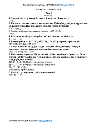 База усіх збірників, відповідейДПА 2021 на сайті https://erudyt.net
Скачати усі збірники ДПА 2021 на сайті https://erudyt.net
Контрольна робота № 6
Тип 1
Варіант I
1. Запиши число,у якому 7 сотень,3 десятки і 5 одиниць.
Б 735
2. Швидкістьпольоту сокола може сягати 250км/год, а сірого журавля —
у 5 разів менше.Яка швидкістьпольоту сірого журавля?
A 50 км/год
3. Знайди невідомезменшуване, якщо x – 625 = 325.
В 950
4. Яку частину фігури зафарбовано? Установи відповідність.
1 — 3, 3 — 1.
5. Розташуй числа427,742, 472, 724, 274,247 у порядку зростання.
247, 274, 427, 472, 724, 742.
6. У заданому колі побудуй радіус. Виміряй його довжину.Побудуй
квадрат, сторонаякого дорівнюєрадіусу заданого кола.
Сторонаквадрата — 3 см.
7. Привезли напродаж 580 кг огірків і 420 кг помідорів. Продали 160 кг
огірків і 280 кг помідорів. У скільки разів менше залишилося ще продати
помідорів, ніж огірків?
1) 580 – 160 = 420 (кг) — лишилося огірків;
2) 420 – 280 = 140 (кг) — лишилося помідорів;
3) 420 : 140 = 3 (р.).
Відповідь: у 3 разименше.
8. Який кут утворюютьстрілки годинника?
360 : 12 = 30°.
 