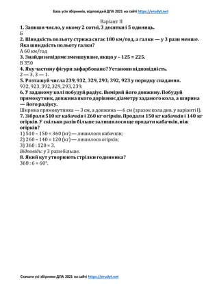База усіх збірників, відповідейДПА 2021 на сайті https://erudyt.net
Скачати усі збірники ДПА 2021 на сайті https://erudyt.net
Варіант II
1. Запиши число,у якому 2 сотні,3 десятки і 5 одиниць.
Б
2. Швидкістьпольоту стрижасягає180 км/год, а галки — у 3 рази менше.
Яка швидкістьпольоту галки?
А 60 км/год
3. Знайди невідоме зменшуване,якщо y – 125 = 225.
В 350
4. Яку частину фігури зафарбовано? Установи відповідність.
2 — 3, 3 — 1.
5. Розташуй числа239,932, 329, 293, 392, 923 у порядку спадання.
932, 923, 392, 329, 293, 239.
6. У заданому колі побудуй радіус. Виміряй його довжину.Побудуй
прямокутник,довжинаякого дорівнюєдіаметру заданого кола, а ширина
— його радіусу.
Ширинапрямокутника — 3 см, а довжина — 6 см (зразокколадив. у варіантіІ).
7. Зібрали 510 кг кабачків і 260 кг огірків.Продали 150 кг кабачків і 140 кг
огірків.У скільки разів більше залишилосяще продати кабачків,ніж
огірків?
1) 510 – 150 = 360 (кг) — лишилося кабачків;
2) 260 – 140 = 120 (кг) — лишилося огірків;
3) 360 : 120 = 3.
Відповідь: у 3 разибільше.
8. Який кут утворюютьстрілки годинника?
360 : 6 = 60°.
 